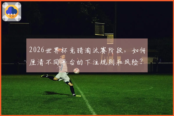 2026世界杯竞猜淘汰赛阶段，如何厘清不同平台的下注规则和风险？